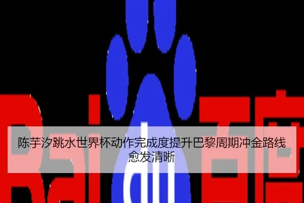陈芋汐跳水世界杯动作完成度提升巴黎周期冲金路线愈发清晰
