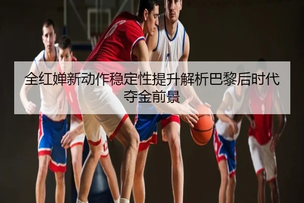 全红婵新动作稳定性提升解析巴黎后时代夺金前景