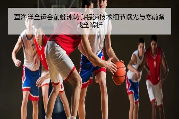 覃海洋全运会前蛙泳转身提速技术细节曝光与赛前备战全解析